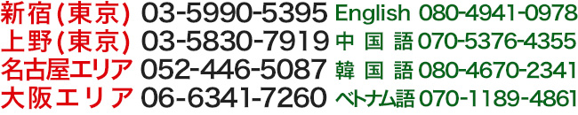 03-5830-7919新宿オフィス（東京）上野オフィス（東京）03-5990-5395名古屋オフィス052-446-5087大阪オフィス06-6341-7260上記以外のエリア03-5830-7919ENGLISH	080-4941-0978中国語070-5376-4355韓国語080-4670-2341ベトナム語07011894861